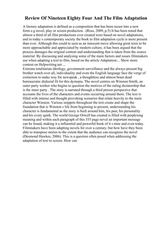 Review Of Nineteen Eighty Four And The Film Adaptation
A literary adaptation is defined as a composition that has been recast into a new
form e.g novel, play or screen production . (Ross, 2009, p.5) It has been noted that
almost a third of all film productions ever created were based on novel adaptations,
and in today s contemporary society the book to film adaptation cycle is more present
than ever. Although this could to seen as an innocent move allowing great texts to be
more approachable and appreciated by modern culture, it has been argued that the
process damages the original content and understanding that is taken from the source
material. By discussing and analysing some of the main factors and issues filmmakers
use when adapting a text to film, based on the article Adaptation:... Show more
content on Helpwriting.net ...
Extreme totalitarian ideology, government surveillance and the always present big
brother watch over all, individuality and even the English language face the verge of
extinction to make way for newspeak , a thoughtless and almost brain dead
bureaucratic dialectal fit for this dystopia. The novel centres on Winston Smith, an
outer party worker who begins to question the motives of the ruling dictatorship that
is the inner party . The story is narrated through a third person perspective that
accounts the lives of the characters and events occurring around them. The text is
filled with intense and thought provoking scenarios that relate heavily to the main
character Winston. Various snippets throughout the text create and shape the
foundation that is Winston s life from beginning to present, understanding his
character is fundamental as the story is built around him, his past, his personality
and his every quirk. The world George Orwell has created is filled with perplexing
meaning and within each paragraph of this 355 page novel an important message
can be found, making it a influential and powerful book of it s time and even today.
Filmmakers have been adapting novels for over a century, but how have they been
able to transpose stories to the extent that the audience can recognize the novel
(Desmond Hawkes, 2006). This is a question often posed when addressing the
adaptation of text to screen. How can
 