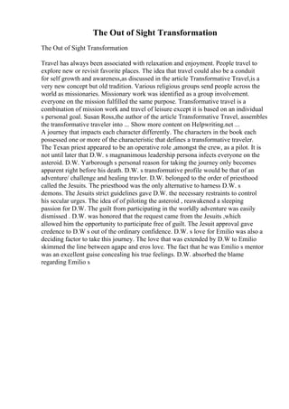 The Out of Sight Transformation
The Out of Sight Transformation
Travel has always been associated with relaxation and enjoyment. People travel to
explore new or revisit favorite places. The idea that travel could also be a conduit
for self growth and awareness,as discussed in the article Transformative Travel,is a
very new concept but old tradition. Various religious groups send people across the
world as missionaries. Missionary work was identified as a group involvement.
everyone on the mission fulfilled the same purpose. Transformative travel is a
combination of mission work and travel of leisure except it is based on an individual
s personal goal. Susan Ross,the author of the article Transformative Travel, assembles
the transformative traveler into ... Show more content on Helpwriting.net ...
A journey that impacts each character differently. The characters in the book each
possessed one or more of the characteristic that defines a transformative traveler.
The Texan priest appeared to be an operative role ,amongst the crew, as a pilot. It is
not until later that D.W. s magnanimous leadership persona infects everyone on the
asteroid. D.W. Yarborough s personal reason for taking the journey only becomes
apparent right before his death. D.W. s transformative profile would be that of an
adventure/ challenge and healing travler. D.W. belonged to the order of priesthood
called the Jesuits. The priesthood was the only alternative to harness D.W. s
demons. The Jesuits strict guidelines gave D.W. the necessary restraints to control
his secular urges. The idea of of piloting the asteroid , reawakened a sleeping
passion for D.W. The guilt from participating in the worldly adventure was easily
dismissed . D.W. was honored that the request came from the Jesuits ,which
allowed him the opportunity to participate free of guilt. The Jesuit approval gave
credence to D.W s out of the ordinary confidence. D.W. s love for Emilio was also a
deciding factor to take this journey. The love that was extended by D.W to Emilio
skimmed the line between agape and eros love. The fact that he was Emilio s mentor
was an excellent guise concealing his true feelings. D.W. absorbed the blame
regarding Emilio s
 