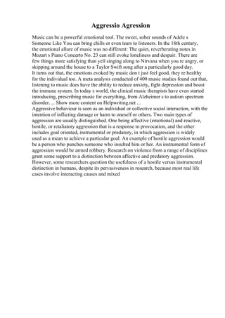 Aggressio Agression
Music can be a powerful emotional tool. The sweet, sober sounds of Adele s
Someone Like You can bring chills or even tears to listeners. In the 18th century,
the emotional allure of music was no different: The quiet, reverberating notes in
Mozart s Piano Concerto No. 23 can still evoke loneliness and despair. There are
few things more satisfying than yell singing along to Nirvana when you re angry, or
skipping around the house to a Taylor Swift song after a particularly good day.
It turns out that, the emotions evoked by music don t just feel good, they re healthy
for the individual too. A meta analysis conducted of 400 music studies found out that,
listening to music does have the ability to reduce anxiety, fight depression and boost
the immune system. In today s world, the clinical music therapists have even started
introducing, prescribing music for everything, from Alzheimer s to autism spectrum
disorder. ... Show more content on Helpwriting.net ...
Aggressive behaviour is seen as an individual or collective social interaction, with the
intention of inflicting damage or harm to oneself or others. Two main types of
aggression are usually distinguished. One being affective (emotional) and reactive,
hostile, or retaliatory aggression that is a response to provocation, and the other
includes goal oriented, instrumental or predatory, in which aggression is widely
used as a mean to achieve a particular goal. An example of hostile aggression would
be a person who punches someone who insulted him or her. An instrumental form of
aggression would be armed robbery. Research on violence from a range of disciplines
grant some support to a distinction between affective and predatory aggression.
However, some researchers question the usefulness of a hostile versus instrumental
distinction in humans, despite its pervasiveness in research, because most real life
cases involve interacting causes and mixed
 