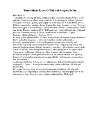 Three Main Types Of Ethical Responsibility
Question1: Ai
Talking about behaving ethically and responsibly, lead us to talk about ethic. In my
opinion, Ethics is more about moral principles it is a system that defines right and
wrong and provides a guiding philosophy for every decision (Cooper Frank, 1997).
Ethical responsibility has been deeply discussed in many literatures review. There are
three main types of ethical theory: Consequentialist Theories, Deontological Theories,
and Virtue Theories (Jackson, 2015). Different views rise to different sorts of ethical
theories. General summary of ethical theories is shown in figure1. Figure 1:
Summary of ethical theories ( Jackson, 2015)
In Many philosophers consider ethics to be the science of conduct. In regard to ethics,
Peirce states that ethics is a ... Show more content on Helpwriting.net ...
Recently, most companies realize the importance of operating ethically and
reasonably regarding surrounding environments. Most companies implement new
systemic implementation of ethics like ethics committee, codes of ethics, ethics audit
which review and mentor the performances of ethics programs in the organization.
There are several factors influencing ethical behavior like; the person, family
influences, religious values, personal standards, and personal needs (see figure 2).
Figure 1: Factors influencing ethical managerial behavior the person, organization,
and environment
As illustrated in figure 3, there are several pressures that enforce the organization to
act ethically. Figure 2: Some pressures on organizations to beahve ethically and
responsibly.
I m agreed that increasing pressure to the companies to behave ethically and
responsibly have impact upon strategic decision making. The main pressures in my
opinion as in figure3 are government s laws and regulation, Media and
 