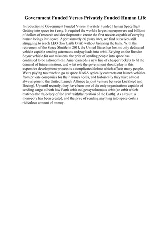 Government Funded Versus Privately Funded Human Life
Introduction to Government Funded Versus Privately Funded Human Spaceflight
Getting into space isn t easy. It required the world s largest superpowers and billions
of dollars of research and development to create the first rockets capable of carrying
human beings into space. Approximately 60 years later, we find ourselves still
struggling to reach LEO (low Earth Orbit) without breaking the bank. With the
retirement of the Space Shuttle in 2011, the United States has lost its only dedicated
vehicle capable sending astronauts and payloads into orbit. Relying on the Russian
Soyuz vehicle for our missions, the price of sending people into space has
continued to be astronomical. America needs a new line of cheaper rockets to fit the
demand of future missions, and what role the government should play in this
expensive development process is a complicated debate which affects many people.
We re paying too much to go to space. NASA typically contracts out launch vehicles
from private companies for their launch needs, and historically they have almost
always gone to the United Launch Alliance (a joint venture between Lockheed and
Boeing). Up until recently, they have been one of the only organizations capable of
sending cargo to both low Earth orbit and geosynchronous orbit (an orbit which
matches the trajectory of the craft with the rotation of the Earth). As a result, a
monopoly has been created, and the price of sending anything into space costs a
ridiculous amount of money.
 