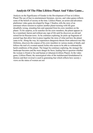 Analysis Of The Film Lifeless Planet And Video Game...
Analysis on the Significance of Gender in the Development of Fear in Lifeless
Planet The use of fear in entertainment literature, movies, and video games reflects
some of the beliefs of society at the time. Lifeless Planet, an action and adventure
platformer video game developed by Stage 2 Studios, tells the story of an
astronaut whose mission to explore another planet teeming with life goes
dreadfully wrong, stranding him and separated from his crew members on the
planet. To his surprise, as he searches for his crew members, the planet appears to
be a wasteland, barren and without any sign of life until he discovers an old and
ruined Soviet Russian town. As he continues exploring, he picks up fragments of
journal logs that allow him to piece together the story of what and how the planet
came to be. Along the way, he experiences dangerous threats from unknown tree like
lifeforms, discovers the corpses of his crew members in various modes of death, and
follows the trail of a woman named Aelita who seems to be able to withstand the
harsh conditions of the planet. The longer he continues exploring, the stranger the
landscape becomes and the more danger he faces, leading him to question whether
the woman is friend or foe and human or inhuman (Lifeless Planet). In the video
game, Lifeless Planet, the stereotypical roles of the maleheroand femaledamsel in
distress and their reversal is used in generating fear which reflects how society s
views on the status of women are not
 