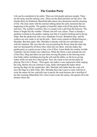 The Garden Party
Life can be considered to be unfair. There are rich people and poor people. There
are the lucky and the unlucky ones. There are the dead and there are the alive. The
Garden Party by Katherine Mansfield talks about class distinction and the meaning
of life. The story starts with the narrator talking about the early moments that are
happening in the garden. The garden is beautiful, laden with all the pretty flowers
and trees. The weather is perfect, like it is meant to be a gift from the heavens. The
future is bright like the weather. Vibrant, but still very serene. There is already a
gardener working in the garden, making sure that it is perfect looking and in tip top
shape. But the garden has only roses, hundreds of roses. Breakfast time, and the
workers are now ready to set up the pole... Show more content on Helpwriting.net ...
Sheridan. But then again, Mrs. Sheridan is already with the two and intervenes
with the situation. She says that she was just passing the flower shop the other day
and was fascinated by all those lilies when she saw them. And she makes the
garden party as a great excuse to buy a lot of lilies. Laura thinks her mother wouldn
t interfere, but her mother says otherwise. While the florist s man unloads the rest
of the lilies, Meg and others are just done moving the piano in the drawing room.
Jose barks orders including moving the sofa and the tables, as she loves giving
orders while servants love obeying her. Now she wants to test out the piano by
playing This Life is Weary . Then again, she makes a sour expression while singing
the song. Before she can continue to sing, Sadie interrupted the ladies about
having the flags for the sandwiches. Mrs. Sheridan tells Sadie that the cook will
have the flags in a little while. Mrs. Sheridan then asks Laura to come with her to
write the names for her, and tells Jose to pacify the cook because she is terrified of
her this morning (Mansfield 341). Once Laura wrote the names, she speeds off to the
kitchen where she
 