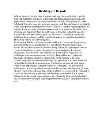 Doublings In Dracula
In Bram Stoker s Dracula, there is a plethora of ways the novel can be critically
analyzed, but there s one theory in particular that I found the most interesting to
apply. I used the theory of deconstructuralism to critically analyze Dracula, and to
help break down the story into particular meanings and themes that can contradict the
typical perceptions and first impressions of the novel. To better help complement my
analysis, I read and analyzed another popular article by John Paul Riquelme, titled
Doubling and Repetition/Realism and Closure in Dracula. As his title suggests,
Riquelme touches upon this theory of deconstruction in Draculaby arguing the
doublings, the repetitions, and the elements of realism provided throughout the...
Show more content on Helpwriting.net ...
He is arguing that the characters that make up Dracula end up revealing that they
are more similar to one another than they are different through some of their
actions and decisions. I found Riquelme s theory of how the doublings in Dracula
reveal the similarities between characters to be quite intriguing. Even when
focusing on Dracula himself and applying this theory to him, once again that
doubling of beast versus man comes into play. Though Dracula is physically
associated with being a monster, a beast...is he really meaning to be such a
creature? Riquelme states that the doublings and repetitions in all these works blur
the boundaries that inform the principles of coherence we associate with sanity...
(561). When applying this statement to Dracula s character, I do indeed find it
validating as I realize myself that though Dracula may have seemingly lost all sense
of sanity, he is still a character that a reader is able to feel sorrow for. Even though it
is true that Dracula may not be sane, the doublings associated with him being
different with the normal characters are in fact blurred. In the novel, the characters
that are meant to be different, or good apart from Dracula, have indulged in immoral
acts
 