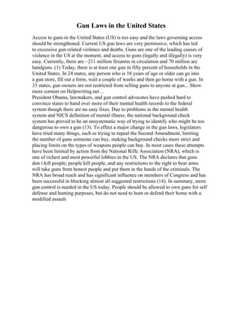 Gun Laws in the United States
Access to guns in the United States (US) is too easy and the laws governing access
should be strengthened. Current US gun laws are very permissive, which has led
to excessive gun related violence and deaths. Guns are one of the leading causes of
violence in the US at the moment, and access to guns (legally and illegally) is very
easy. Currently, there are ~211 million firearms in circulation and 70 million are
handguns. (1) Today, there is at least one gun in fifty percent of households in the
United States. In 24 states, any person who is 18 years of age or older can go into
a gun store, fill out a form, wait a couple of weeks and then go home with a gun. In
33 states, gun owners are not restricted from selling guns to anyone at gun... Show
more content on Helpwriting.net ...
President Obama, lawmakers, and gun control advocates have pushed hard to
convince states to hand over more of their mental health records to the federal
system though there are no easy fixes. Due to problems in the mental health
system and NICS definition of mental illness, the national background check
system has proved to be an unsystematic way of trying to identify who might be too
dangerous to own a gun (13). To effect a major change in the gun laws, legislators
have tried many things, such as trying to repeal the Second Amendment, limiting
the number of guns someone can buy, making background checks more strict and
placing limits on the types of weapons people can buy. In most cases these attempts
have been limited by action from the National Rifle Association (NRA), which is
one of richest and most powerful lobbies in the US. The NRA declares that guns
don t kill people; people kill people, and any restrictions to the right to bear arms
will take guns from honest people and put them in the hands of the criminals. The
NRA has broad reach and has significant influence on members of Congress and has
been successful in blocking almost all suggested restrictions (14). In summary, more
gun control is needed in the US today. People should be allowed to own guns for self
defense and hunting purposes, but do not need to hunt or defend their home with a
modified assault
 