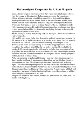 The Investigator Exasperated By F. Scott Fitzgerald
Damn... the investigator exasperated. Then there was a moment of uneasy silence.
How did you get in this situation? Tell me again. requested the investigator.
Alright whispered a fifteen year old boy named Nick. He found himself in an
interrogation room at a police station. He sat at one end of a table, and his older
brother Tony sat on the other end. Tony was a big time investigator in Madison,
Wisconsin. Tony came as soon as he heard the news. The one sided mirror made
Nick more uncomfortable. He had told his story to countless people now, and it was
evident no one believed him. As down as he was feeling, he knew he had to tell it
again especially to his brother Tony.
After a prolonged silence, Tony finally said Tell me as you... Show more content on
Helpwriting.net ...
Nick and his baby sister, Bella, slept downstairs, and their parents slept upstairs. He
felt a surge of worry for his baby sister so he hurried to her room. The door was shut,
he stared at the knob for a split second then he swung the door open. In the
doorway of her room, he stood looking at her cradle. Stepping towards her, he
peered into the cradle, it looked like she was under a blanket. He reached for the
blanket. It felt like slow motion for Nick, maybe his baby sister was not there? As
he grabbed hold of the blanket, he uncovered to see his baby sister sleeping soundly
unharmed. He took a deep breath of relief. He thought it was his mind playing tricks
on him, but then he heard a bang.
As he was narrating, he elaborated I thought I must have been hearing things, but
then I heard a loud bang. It was a gunshot, I panicked and stumbled up the stairs.
Another door was shut, this one to our parents room. I approached it hesitantly.
Again I felt stuck in time peering down at the door handle, and terrified of what was
on the other side. Nick formed his hand around the door handle, then he pulled down.
The door opened slowly. Then everything went wrong. A man wearing all black with
black gloves had a gun in his hand pointed at Nick s mom. His mother was sobbing,
and holding her dead husband in her arms.
The gun was pointed at Nick s mom, and then the intruder shot her. Time froze. The
murder with the gloves,
 