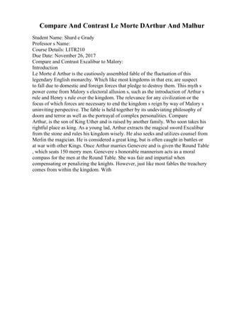 Compare And Contrast Le Morte DArthur And Malhur
Student Name: Shard e Grady
Professor s Name:
Course Details: LITR210
Due Date: November 26, 2017
Compare and Contrast Excalibur to Malory:
Introduction
Le Morte d Arthur is the cautiously assembled fable of the fluctuation of this
legendary English monarchy. Which like most kingdoms in that era; are suspect
to fall due to domestic and foreign forces that pledge to destroy them. This myth s
power come from Malory s electoral allusion s, such as the introduction of Arthur s
rule and Henry s rule over the kingdom. The relevance for any civilization or the
focus of which forces are necessary to end the kingdom s reign by way of Malory s
uninviting perspective. The fable is held together by its undeviating philosophy of
doom and terror as well as the portrayal of complex personalities. Compare
Arthur, is the son of King Uther and is raised by another family. Who soon takes his
rightful place as king. As a young lad, Arthur extracts the magical sword Excalibur
from the stone and rules his kingdom wisely. He also seeks and utilizes counsel from
Merlin the magician. He is considered a great king, but is often caught in battles or
at war with other Kings. Once Arthur marries Genevere and is given the Round Table
, which seats 150 merry men. Genevere s honorable mannerism acts as a moral
compass for the men at the Round Table. She was fair and impartial when
compensating or penalizing the knights. However, just like most fables the treachery
comes from within the kingdom. With
 