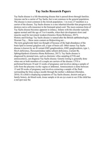 Tay Sachs Research Papers
Tay Sachs disease is a life threatening disease that is passed down through families.
Anyone can be a carrier of Tay Sachs, but is not common in the general population.
The disease is most common in the Jewish population. 1 in every 27 members is a
carrier of the disease. Tay Sachs disease is a rare inherited disorder that progressively
destroys nerve cells (neurons) in the brainand spinal cord. The most common form of
Tay Sachs disease becomes apparent in infancy. Infants with this disorder typically
appear normal until the age of 3 to 6 months, when their development slows and
muscles used for movement weaken (Genetics Home Reference, 2017).
History and Etiology Tay Sachs disease is named after the British ophthalmologist,
Warrant Tay,... Show more content on Helpwriting.net ...
The term ganglioside lipid was thought of because of the high abundance of the
brain lipid in normal ganglion cell, a type of brain cell. Other names Tay Sachs
disease is known by are B variant GM2 gangliosidosis, GM2 gangliosidosis, type 1,
HexA deficiency, Hexosaminidase alpha subunit deficiency, (variant B),
Sphingolipidosis (Genetics Home Reference, 2017). Tay Sachs disease is
diagnosed by prenatal tests, such as chorionic villus sampling (CVS) and
amniocentesis, can diagnose Tay Sachs disease. Genetic testing is generally done
when one or both members of a couple are carriers of the disease. CVS is
performed between 10 and 12 weeks of pregnancy and involves taking a sample of
cells from the placenta via the vagina or abdomen. Amniocentesis is done between
15 and 20 weeks of pregnancy and involves extracting a sample of the fluid
surrounding the fetus using a needle through the mother s abdomen (Herndon,
2016). If a child is displaying symptoms of Tay Sachs disease, doctors and get a
family history, do blood work, tissue sample or do an eye exam to see if the child has
a red spot near the
 