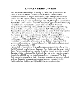 Essay On California Gold Rush
The California Gold Rush began on January 24, 1848, when gold was found by
James W. Marshall at Sutter s Mill in Coloma, California. The first to hear
confirmed information of the gold rush were the people in Oregon, the Sandwich
Islands, and Latin America, and they were the first to start flocking to the state in
late 1848. All in all, the news of gold brought some 300,000 people to Californiafrom
the rest of the United Statesand abroad. Of the 300,000, approximately half arrived by
sea and half came overland on the California Trail and the Gila River trail.
The gold seekers, called forty niners , often faced substantial hardships on the trip.
While most of the newly arrived were Americans, the Gold Rush attracted tens of
thousands from Latin America, Europe, Australia, and China. At first, the prospectors
retrieved the gold from streams ... Show more content on Helpwriting.net ...
San Francisco grew from a small settlement of about 200 residents in 1846 to a
boomtown of about 36,000 by 1852. Roads, churches, schools and other towns were
built throughout California. In 1849 a state constitution was written. The new
constitution was adopted by referendum vote, and the future state s interim first
governor and legislature were chosen. In September, 1850, California became a state
as part of the Compromise of 1850.
New methods of transportation developed as steamships came into regular service.
By 1869 railroads were built across the country from California to the eastern United
States. Agriculture and ranching expanded throughout the state to meet the needs of
the settlers. At the beginning of the Gold Rush, there was no law regarding property
rights in the goldfields and a system of staking claims was developed. The Gold
Rush also had negative effects: Native Americans were attacked and pushed off their
lands and the mining has caused environmental harm. An estimated 100,000
California Indians died between 1848 and 1868 as a result of American
 