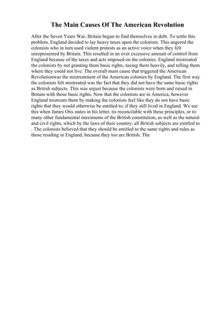 The Main Causes Of The American Revolution
After the Seven Years War, Britain began to find themselves in debt. To settle this
problem, England decided to lay heavy taxes upon the colonists. This angered the
colonists who in turn used violent protests as an active voice when they felt
unrepresented by Britain. This resulted in an over excessive amount of control from
England because of the taxes and acts imposed on the colonies. England mistreated
the colonists by not granting them basic rights, taxing them heavily, and telling them
where they could not live. The overall main cause that triggered the American
Revolutionwas the mistreatment of the American colonies by England. The first way
the colonists felt mistreated was the fact that they did not have the same basic rights
as British subjects. This was unjust because the colonists were born and raised in
Britain with those basic rights. Now that the colonists are in America, however
England mistreats them by making the colonists feel like they do not have basic
rights that they would otherwise be entitled to; if they still lived in England. We see
this when James Otis states in his letter, tis reconcilable with these principles, or to
many other fundamental maximums of the British constitution, as well as the natural
and civil rights, which by the laws of their country, all British subjects are entitled to
. The colonists believed that they should be entitled to the same rights and rules as
those residing in England, because they too are British. The
 