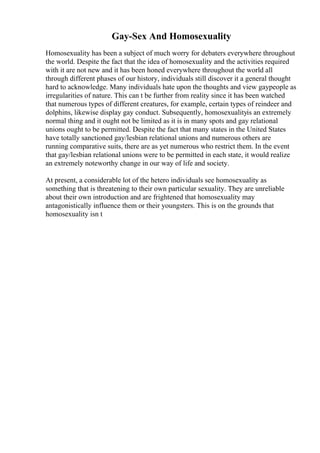 Gay-Sex And Homosexuality
Homosexuality has been a subject of much worry for debaters everywhere throughout
the world. Despite the fact that the idea of homosexuality and the activities required
with it are not new and it has been honed everywhere throughout the world all
through different phases of our history, individuals still discover it a general thought
hard to acknowledge. Many individuals hate upon the thoughts and view gaypeople as
irregularities of nature. This can t be further from reality since it has been watched
that numerous types of different creatures, for example, certain types of reindeer and
dolphins, likewise display gay conduct. Subsequently, homosexualityis an extremely
normal thing and it ought not be limited as it is in many spots and gay relational
unions ought to be permitted. Despite the fact that many states in the United States
have totally sanctioned gay/lesbian relational unions and numerous others are
running comparative suits, there are as yet numerous who restrict them. In the event
that gay/lesbian relational unions were to be permitted in each state, it would realize
an extremely noteworthy change in our way of life and society.
At present, a considerable lot of the hetero individuals see homosexuality as
something that is threatening to their own particular sexuality. They are unreliable
about their own introduction and are frightened that homosexuality may
antagonistically influence them or their youngsters. This is on the grounds that
homosexuality isn t
 