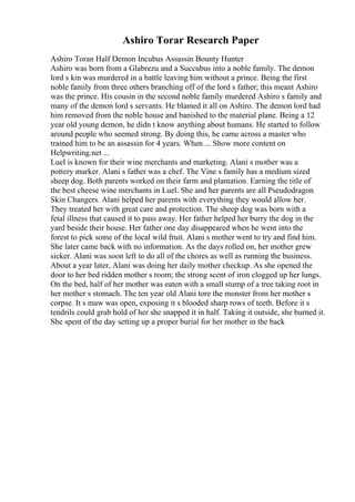 Ashiro Torar Research Paper
Ashiro Toran Half Demon Incubus Assassin Bounty Hunter
Ashiro was born from a Glabrezu and a Succubus into a noble family. The demon
lord s kin was murdered in a battle leaving him without a prince. Being the first
noble family from three others branching off of the lord s father; this meant Ashiro
was the prince. His cousin in the second noble family murdered Ashiro s family and
many of the demon lord s servants. He blamed it all on Ashiro. The demon lord had
him removed from the noble house and banished to the material plane. Being a 12
year old young demon, he didn t know anything about humans. He started to follow
around people who seemed strong. By doing this, he came across a master who
trained him to be an assassin for 4 years. When ... Show more content on
Helpwriting.net ...
Luel is known for their wine merchants and marketing. Alani s mother was a
pottery marker. Alani s father was a chef. The Vine s family has a medium sized
sheep dog. Both parents worked on their farm and plantation. Earning the title of
the best cheese wine merchants in Luel. She and her parents are all Pseudodragon
Skin Changers. Alani helped her parents with everything they would allow her.
They treated her with great care and protection. The sheep dog was born with a
fetal illness that caused it to pass away. Her father helped her burry the dog in the
yard beside their house. Her father one day disappeared when he went into the
forest to pick some of the local wild fruit. Alani s mother went to try and find him.
She later came back with no information. As the days rolled on, her mother grew
sicker. Alani was soon left to do all of the chores as well as running the business.
About a year later, Alani was doing her daily mother checkup. As she opened the
door to her bed ridden mother s room; the strong scent of iron clogged up her lungs.
On the bed, half of her mother was eaten with a small stump of a tree taking root in
her mother s stomach. The ten year old Alani tore the monster from her mother s
corpse. It s maw was open, exposing it s blooded sharp rows of teeth. Before it s
tendrils could grab hold of her she snapped it in half. Taking it outside, she burned it.
She spent of the day setting up a proper burial for her mother in the back
 