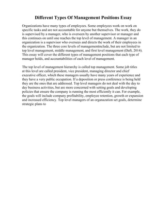 Different Types Of Management Positions Essay
Organizations have many types of employees. Some employees work on work on
specific tasks and are not accountable for anyone but themselves. The work, they do
is supervised by a manager, who is overseen by another supervisor or manager and
this continues on until one reaches the top level of management. A manager in an
organization is a supervisor who oversees and directs the work of their employees in
the organization. The three core levels of managementinclude, but are not limited to
top level management, middle management, and first level management (Daft, 2014).
This essay will cover the different types of management positions that each type of
manager holds, and accountabilities of each level of management.
The top level of management hierarchy is called top management. Some job titles
at this level are called president, vice president, managing director and chief
executive officer, which these managers usually have many years of experience and
they have a very public occupation. If a deposition or press conference is being held
they are the ones that are addressed. Top level managers do not deal with the day to
day business activities, but are more concerned with setting goals and developing
policies that ensure the company is running the most efficiently it can. For example,
the goals will include company profitability, employee retention, growth or expansion
and increased efficiency. Top level managers of an organazation set goals, determine
strategic plans to
 