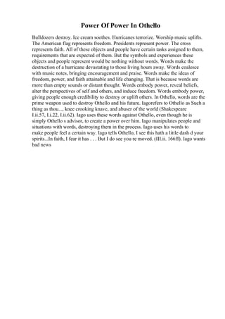Power Of Power In Othello
Bulldozers destroy. Ice cream soothes. Hurricanes terrorize. Worship music uplifts.
The American flag represents freedom. Presidents represent power. The cross
represents faith. All of these objects and people have certain tasks assigned to them,
requirements that are expected of them. But the symbols and experiences these
objects and people represent would be nothing without words. Words make the
destruction of a hurricane devastating to those living hours away. Words coalesce
with music notes, bringing encouragement and praise. Words make the ideas of
freedom, power, and faith attainable and life changing. That is because words are
more than empty sounds or distant thought. Words embody power, reveal beliefs,
alter the perspectives of self and others, and induce freedom. Words embody power,
giving people enough credibility to destroy or uplift others. In Othello, words are the
prime weapon used to destroy Othello and his future. Iagorefers to Othello as Such a
thing as thou..., knee crooking knave, and abuser of the world (Shakespeare
I.ii.57, I.i.22, I.ii.62). Iago uses these words against Othello, even though he is
simply Othello s advisor, to create a power over him. Iago manipulates people and
situations with words, destroying them in the process. Iago uses his words to
make people feel a certain way. Iago tells Othello, I see this hath a little dash d your
spirits...In faith, I fear it has . . . But I do see you re moved. (III.ii. 166ff). Iago wants
bad news
 