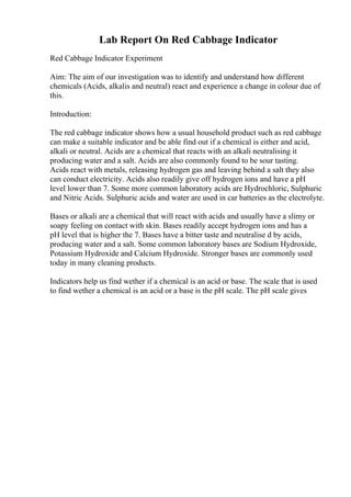 Lab Report On Red Cabbage Indicator
Red Cabbage Indicator Experiment
Aim: The aim of our investigation was to identify and understand how different
chemicals (Acids, alkalis and neutral) react and experience a change in colour due of
this.
Introduction:
The red cabbage indicator shows how a usual household product such as red cabbage
can make a suitable indicator and be able find out if a chemical is either and acid,
alkali or neutral. Acids are a chemical that reacts with an alkali neutralising it
producing water and a salt. Acids are also commonly found to be sour tasting.
Acids react with metals, releasing hydrogen gas and leaving behind a salt they also
can conduct electricity. Acids also readily give off hydrogen ions and have a pH
level lower than 7. Some more common laboratory acids are Hydrochloric, Sulphuric
and Nitric Acids. Sulphuric acids and water are used in car batteries as the electrolyte.
Bases or alkali are a chemical that will react with acids and usually have a slimy or
soapy feeling on contact with skin. Bases readily accept hydrogen ions and has a
pH level that is higher the 7. Bases have a bitter taste and neutralise d by acids,
producing water and a salt. Some common laboratory bases are Sodium Hydroxide,
Potassium Hydroxide and Calcium Hydroxide. Stronger bases are commonly used
today in many cleaning products.
Indicators help us find wether if a chemical is an acid or base. The scale that is used
to find wether a chemical is an acid or a base is the pH scale. The pH scale gives
 