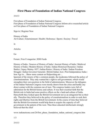 First Phase of Foundation of Indian National Congress
3/4/13
First phase of Foundation of Indian National Congress
First phase of Foundation of Indian National Congress Inform ative researched article
on First phase of Foundation of Indian National Congress
Sign in | Register Now
History of India
Art Culture | Entertainment | Health | Reference | Sports | Society | Travel
in
Articles
Go
Forum | Free E magazine | RSS Feeds
History of India : Sources of History of India | Ancient History of India | Medieval
History of India | Modern History of India | Indian Historical Dynasties | Indian
Battles | Sepoy Mutiny 1857 | Indian Rulers | History of India | Indian Freedom
Struggle | Indian Governor Generals | British Indian Acts | Post Independence India |
Iron Age in ... Show more content on Helpwriting.net ...
Ignorant of the misery of the s common people, the moderates followed the policy of
constitutionalism. They only wanted the s right to self government, which would
strengthen their own position in the field of administration. Moreover the delegates
of the Indian National Congress were mostly drawn from the cities and hardly any
direct contact with the common run of men. The congress leaders were full of
admiration for the British history and culture. It was their essential faith that the
British rule in India had some positive effects on the s land and culture of India.
Henceforth they looked upon the British Government not as an antagonist but as their
ally. Therefore they believed in the policy of constitutionalism in order to seek their
rights and liberties from the British Government. In the course of time they believed
that the British Government would help them to acquire the capacity of self
government in the pattern of the west. Thus these educated intellectuals strongly
believed that the chief
www.indianetzone.com/24/first_phase_foundation_indian_national_congress.htm
1/3
3/4/13
 
