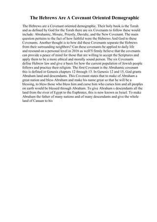 The Hebrews Are A Covenant Oriented Demographic
The Hebrews are a Covenant oriented demographic. Their holy book is the Torah
and as defined by God for the Torah there are six Covenants to follow these would
include: Abrahamic, Mosaic, Priestly, Davidic, and the New Covenant. The main
question pertains to the fact of how faithful were the Hebrews And God to these
Covenants. Another thought is to how did these Covenants separate the Hebrews
from their surrounding neighbors? Can these covenants be applied to daily life
and resound on a personal level in 2016 as well?I firmly believe that the covenants
can provide a peace of mind for those that are willing to accept the Scriptures and
apply them to be a more ethical and morally sound person. The six Covenants
define Hebrew law and give a basis for how the current population of Jewish people
follows and practice their religion. The first Covenant is the Abrahamic covenant
this is defined in Genesis chapters 12 through 13. In Genesis 12 and 15, God grants
Abraham land and descendants. This Covenant states that to make of Abraham a
great nation and bless Abraham and make his name great so that he will be a
blessing, to bless those who bless him and curse him who curses him and all peoples
on earth would be blessed through Abraham. To give Abraham s descendants all the
land from the river of Egypt to the Euphrates, this is now known as Israel. To make
Abraham the father of many nations and of many descendants and give the whole
land of Canaan to his
 