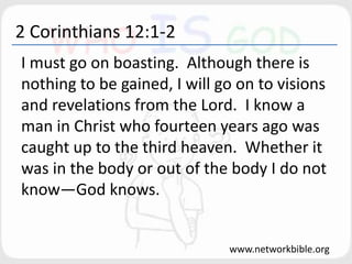 2 Corinthians 12:1-2
I must go on boasting. Although there is
nothing to be gained, I will go on to visions
and revelations from the Lord. I know a
man in Christ who fourteen years ago was
caught up to the third heaven. Whether it
was in the body or out of the body I do not
know—God knows.
www.networkbible.org
 