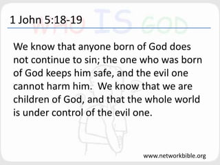 1 John 5:18-19
We know that anyone born of God does
not continue to sin; the one who was born
of God keeps him safe, and the evil one
cannot harm him. We know that we are
children of God, and that the whole world
is under control of the evil one.
www.networkbible.org
 