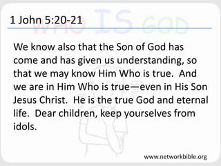 1 John 5:20-21
We know also that the Son of God has
come and has given us understanding, so
that we may know Him Who is true. And
we are in Him Who is true—even in His Son
Jesus Christ. He is the true God and eternal
life. Dear children, keep yourselves from
idols.
www.networkbible.org
 