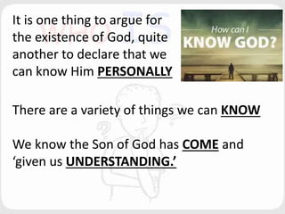 It is one thing to argue for
the existence of God, quite
another to declare that we
can know Him PERSONALLY
There are a variety of things we can KNOW
We know the Son of God has COME and
‘given us UNDERSTANDING.’
 