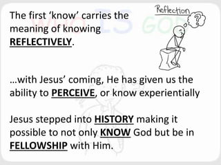 The first ‘know’ carries the
meaning of knowing
REFLECTIVELY.
…with Jesus’ coming, He has given us the
ability to PERCEIVE, or know experientially
Jesus stepped into HISTORY making it
possible to not only KNOW God but be in
FELLOWSHIP with Him.
 