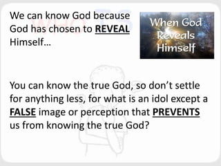 We can know God because
God has chosen to REVEAL
Himself…
You can know the true God, so don’t settle
for anything less, for what is an idol except a
FALSE image or perception that PREVENTS
us from knowing the true God?
 