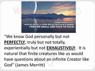 “We know God personally but not
PERFECTLY, truly but not totally,
experientially but not EXHAUSTIVELY. It is
natural that finite creatures like us would
have questions about an infinite Creator like
God” (James Merritt)
 