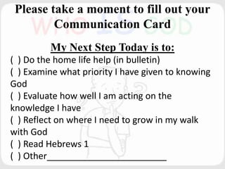 Please take a moment to fill out your
Communication Card
My Next Step Today is to:
( ) Do the home life help (in bulletin)
( ) Examine what priority I have given to knowing
God
( ) Evaluate how well I am acting on the
knowledge I have
( ) Reflect on where I need to grow in my walk
with God
( ) Read Hebrews 1
( ) Other________________________
 