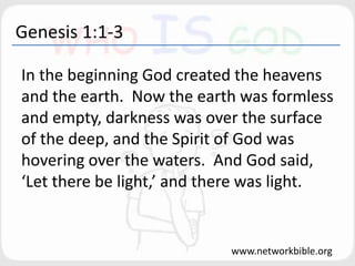 Genesis 1:1-3
In the beginning God created the heavens
and the earth. Now the earth was formless
and empty, darkness was over the surface
of the deep, and the Spirit of God was
hovering over the waters. And God said,
‘Let there be light,’ and there was light.
www.networkbible.org
 