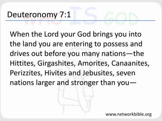 Deuteronomy 7:1
When the Lord your God brings you into
the land you are entering to possess and
drives out before you many nations—the
Hittites, Girgashites, Amorites, Canaanites,
Perizzites, Hivites and Jebusites, seven
nations larger and stronger than you—
www.networkbible.org
 