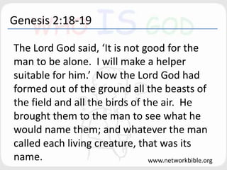 Genesis 2:18-19
The Lord God said, ‘It is not good for the
man to be alone. I will make a helper
suitable for him.’ Now the Lord God had
formed out of the ground all the beasts of
the field and all the birds of the air. He
brought them to the man to see what he
would name them; and whatever the man
called each living creature, that was its
name. www.networkbible.org
 