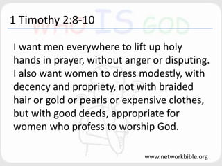 1 Timothy 2:8-10
I want men everywhere to lift up holy
hands in prayer, without anger or disputing.
I also want women to dress modestly, with
decency and propriety, not with braided
hair or gold or pearls or expensive clothes,
but with good deeds, appropriate for
women who profess to worship God.
www.networkbible.org
 