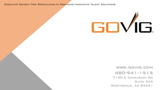 www.govig.com
480-941-1515
7150 E Camelback Rd
Suite 555
Scottsdale, AZ 85251
Executive Search Firm Specializing in Providing Innovative Talent Solutions
 