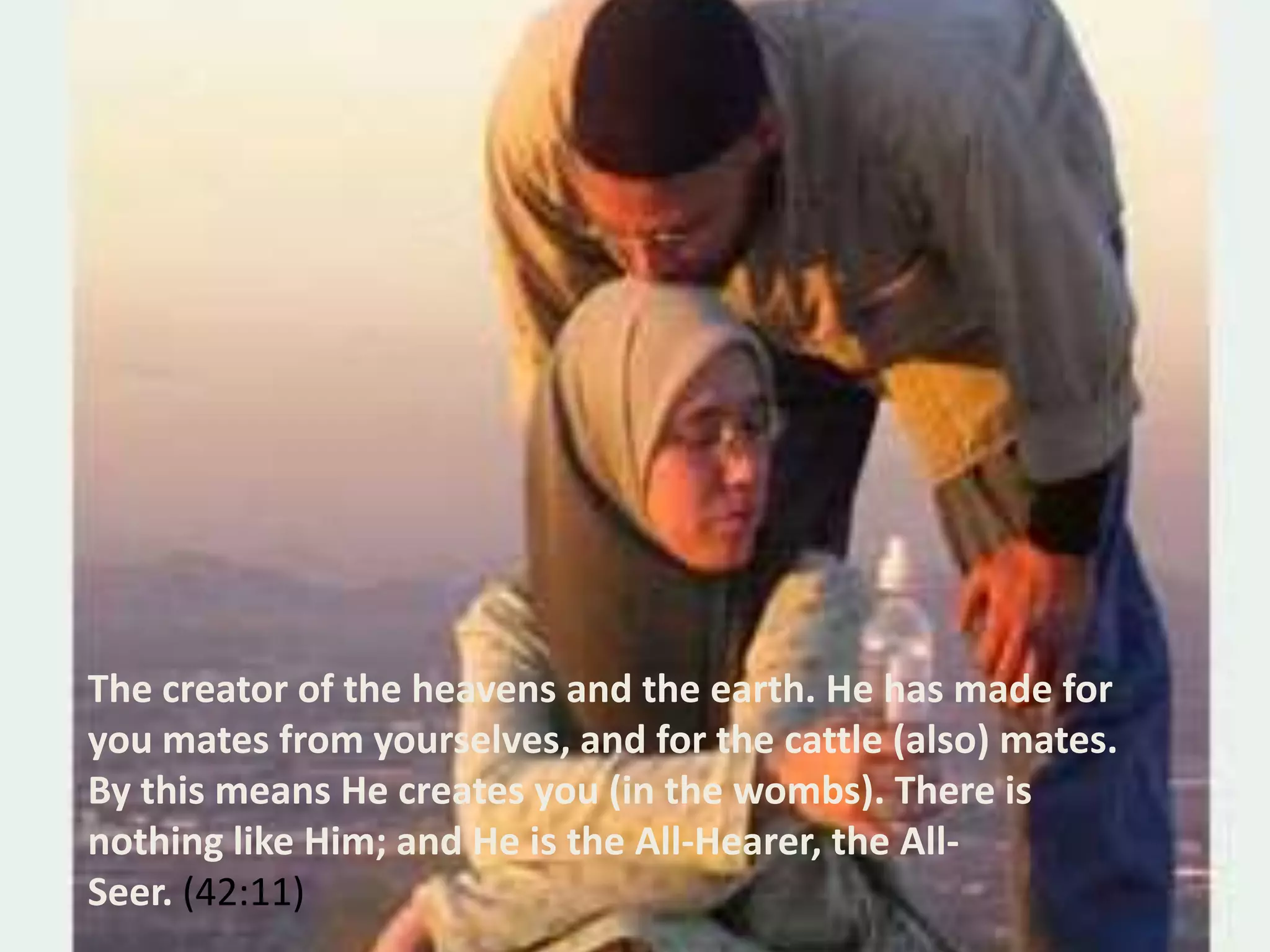 The creator of the heavens and the earth. He has made for you mates from yourselves, and for the cattle (also) mates. By this means He creates you (in the wombs). There is nothing like Him; and He is the All-Hearer, the All-Seer. (42:11)