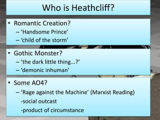 Who is Heathcliff?
• Romantic Creation?
  – ‘Handsome Prince’
  – ‘child of the storm’

• Gothic Monster?
  – ‘the dark little thing...?’
  – ‘demonic inhuman’

• Some AO4?
  – ‘Rage against the Machine’ (Marxist Reading)
    -social outcast
    -product of circumstance
 