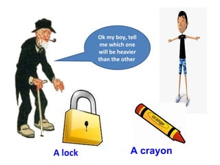 Ok my boy, tell
me which one
will be heavier
than the other
A lock A crayon
 