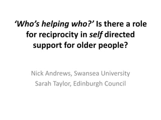 ‘Who’s helping who?’ Is there a role
for reciprocity in self directed
support for older people?
Nick Andrews, Swansea University
Sarah Taylor, Edinburgh Council
 