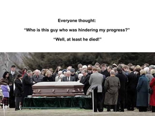 Everyone thought:  “ Who is this guy who was hindering my progress?”  “ Well , at least he died!” 