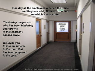 One day all the employees reached the office  and they saw a big Notice on the door  on which it was written:  “ Yesterday the person  who has been hindering  your growth  in this company  passed away.  We invite you  to join the funeral  in the room that  has been prepared  in the gym.”   Author Unknown  – Presentation compiled and courtesy  by Cornelia “ Yesterday the person  who has been hindering  your growth  in this company  passed away.  We invite you  to join the funeral  in the room that  has been prepared  in the gym.” 