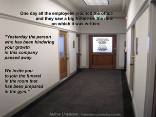 One day all the employees reached the office
             and they saw a big Notice on the door
                      on which it was written:


“Yesterday the person                                  “Yesterday the person
                                                      who has been hindering

who has been hindering                                      your growth
                                                          in this company
                                                            passed away.



your growth
                                                          We invite you
                                                        to join the funeral
                                                         in the room that
                                                        has been prepared


in this company
                                                            in the gym.”




passed away.


We invite you
to join the funeral
in the room that
has been prepared
in the gym.”




                      Author Unknown – Presentation compiled by Cornelia
 