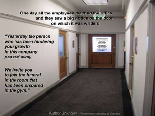 One day all the employees reached the office
and they saw a big Notice on the door
on which it was written:
“Yesterday the person
who has been hindering
your growth
in this company
passed away.
We invite you
to join the funeral
in the room that
has been prepared
in the gym.”
Author Unknown – Presentation compiled by Cornelia
“Yesterday the person
who has been hindering
your growth
in this company
passed away.
We invite you
to join the funeral
in the room that
has been prepared
in the gym.”
 