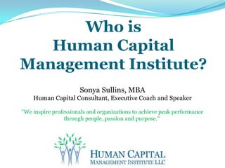 Who isHuman Capital Management Institute? Sonya Sullins, MBA Human Capital Consultant, Executive Coach and Speaker "We inspire professionals and organizations to achieve peak performance through people, passion and purpose."      