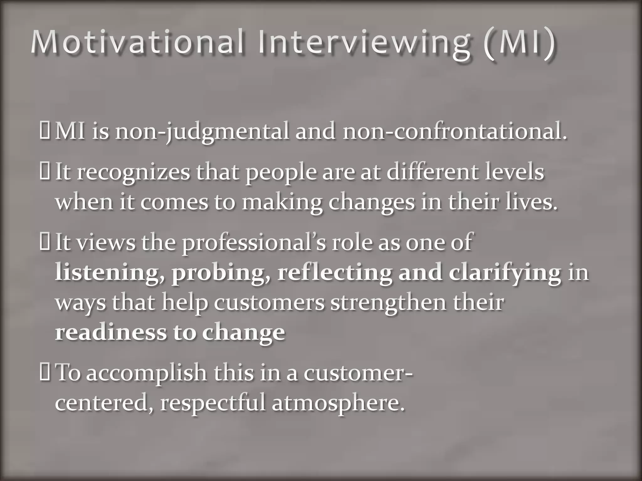 Motivational Interviewing (MI)MI is non-judgmental and non-confrontational.  It recognizes that people are at different levels when it comes to making changes in their lives.  It views the professional’s role as one of listening, probing, reflecting and clarifying in ways that help customers strengthen their readiness to changeTo accomplish this in a customer-centered, respectful atmosphere.  