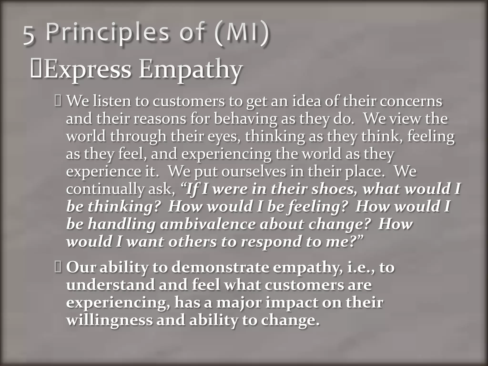 5 Principles of (MI)Express EmpathyWe listen to customers to get an idea of their concerns and their reasons for behaving as they do.  We view the world through their eyes, thinking as they think, feeling as they feel, and experiencing the world as they experience it.  We put ourselves in their place.  We continually ask, “If I were in their shoes, what would I be thinking?  How would I be feeling?  How would I be handling ambivalence about change?  How would I want others to respond to me?” Our ability to demonstrate empathy, i.e., to understand and feel what customers are experiencing, has a major impact on their willingness and ability to change.