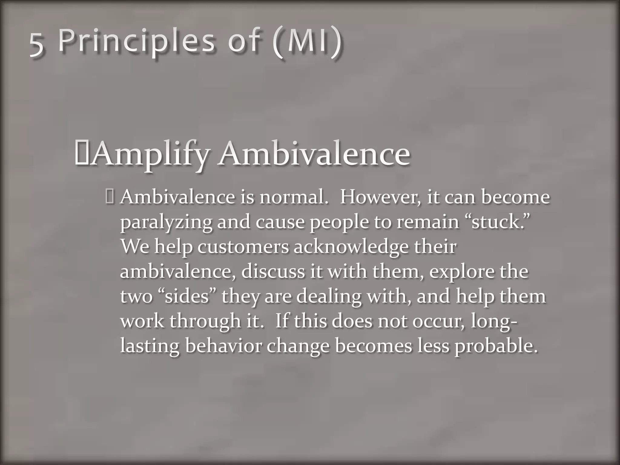 5 Principles of (MI)Amplify AmbivalenceAmbivalenceis normal.  However, it can become paralyzing and cause people to remain “stuck.”  We help customers acknowledge their ambivalence, discuss it with them, explore the two “sides” they are dealing with, and help them work through it.  If this does not occur, long-lasting behavior change becomes less probable. 
