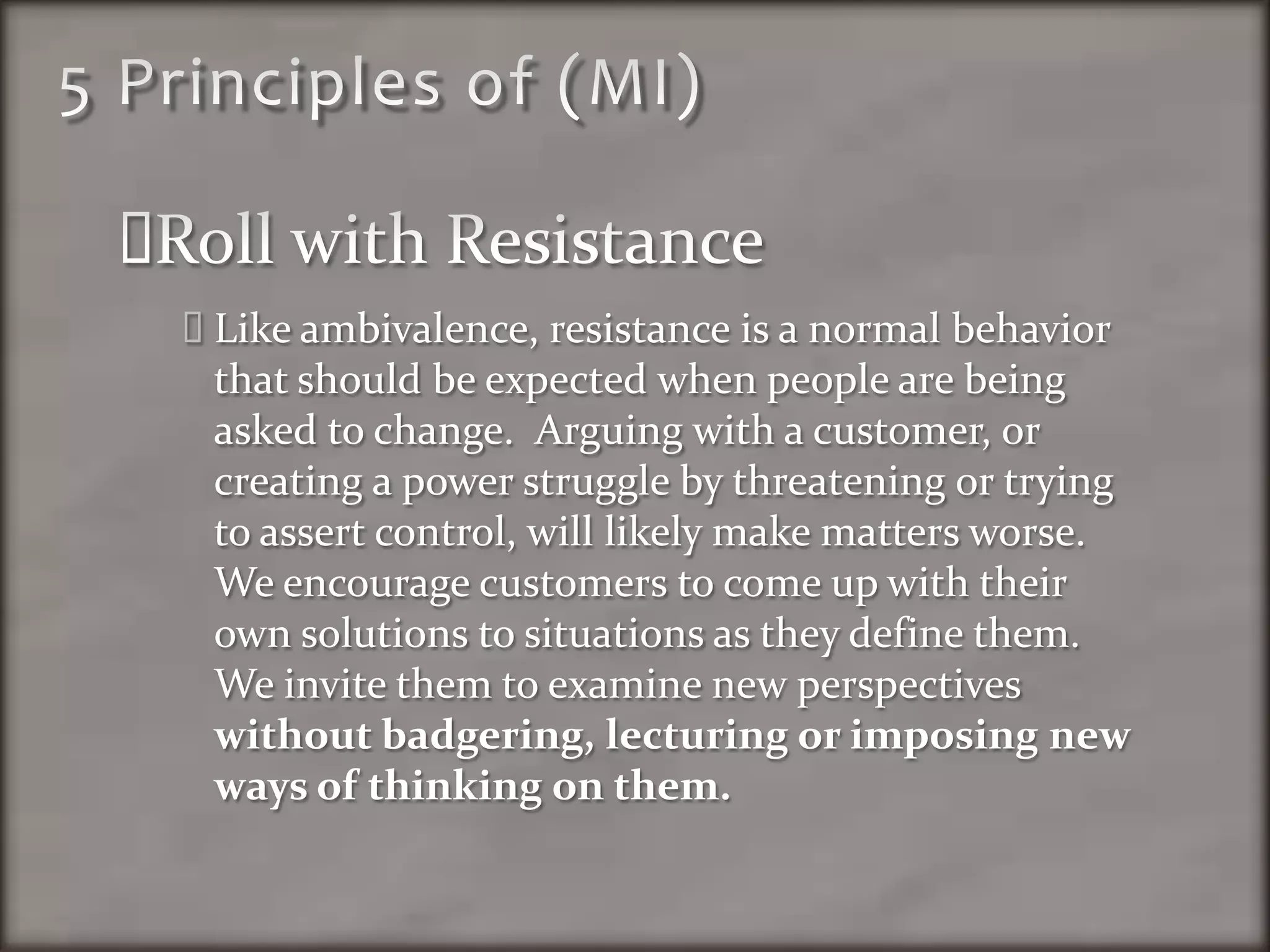 5 Principles of (MI)Roll with ResistanceLike ambivalence, resistance is a normal behavior that should be expected when people are being asked to change.  Arguing with a customer, or creating a power struggle by threatening or trying to assert control, will likely make matters worse.  We encourage customers to come up with their own solutions to situations as they define them.  We invite them to examine new perspectives without badgering, lecturing or imposing new ways of thinking on them. 
