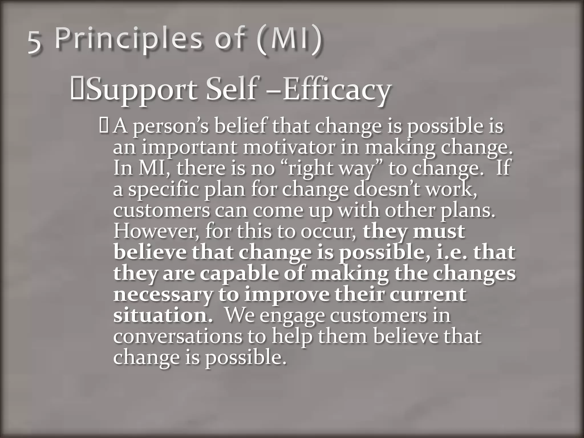 5 Principles of (MI)Support Self –EfficacyA person’s belief that change is possible is an important motivator in making change.  In MI, there is no “right way” to change.  If a specific plan for change doesn’t work, customers can come up with other plans.  However, for this to occur, they must believe that change is possible, i.e. that they are capable of making the changes necessary to improve their current situation.  We engage customers in conversations to help them believe that change is possible.