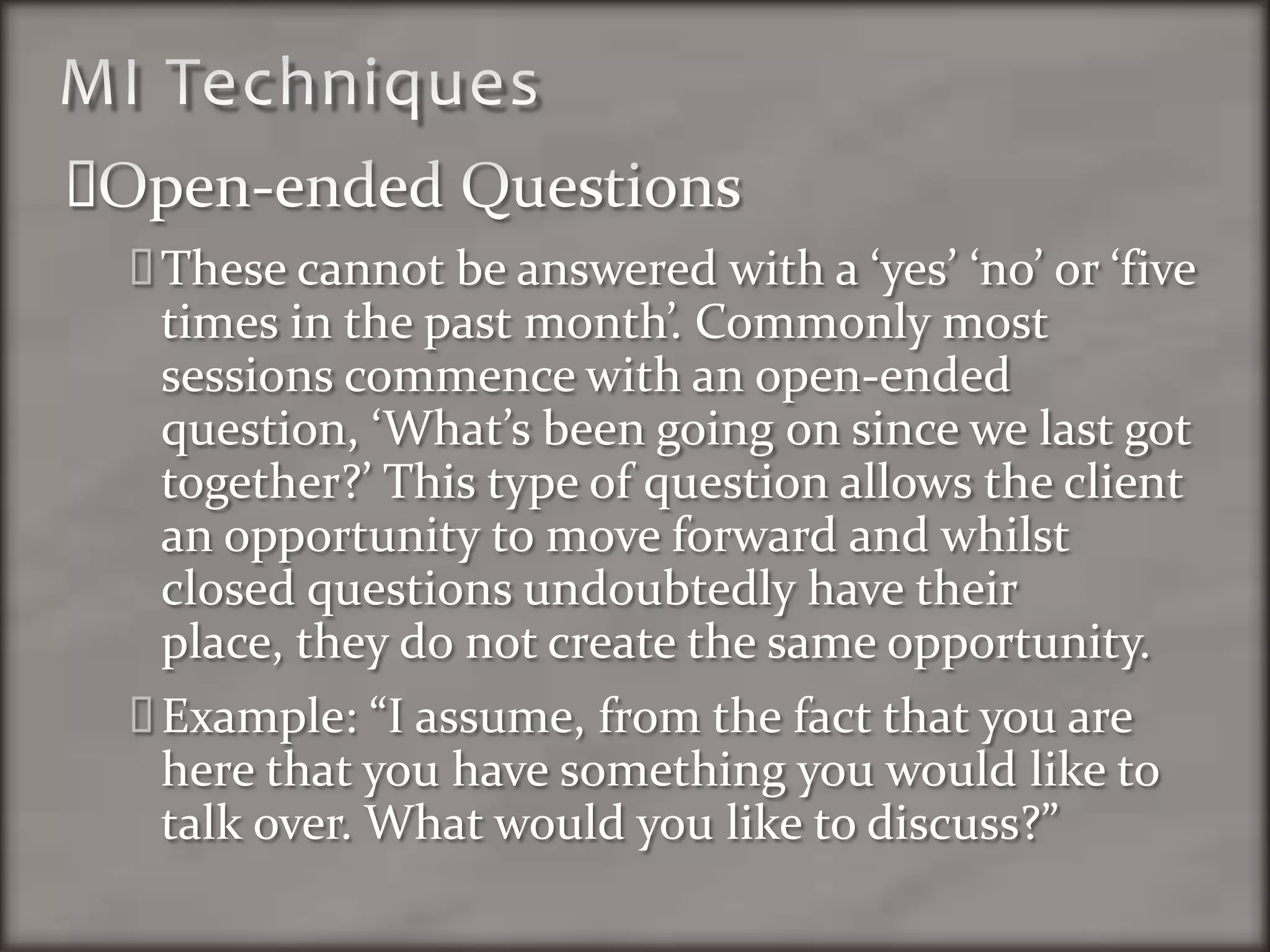 MI TechniquesOpen-ended QuestionsThese cannot be answered with a ‘yes’ ‘no’ or ‘five times in the past month’. Commonly most sessions commence with an open-ended question, ‘What’s been going on since we last got together?’ This type of question allows the client an opportunity to move forward and whilst closed questions undoubtedly have their place, they do not create the same opportunity. Example: “I assume, from the fact that you are here that you have something you would like to talk over. What would you like to discuss?”
