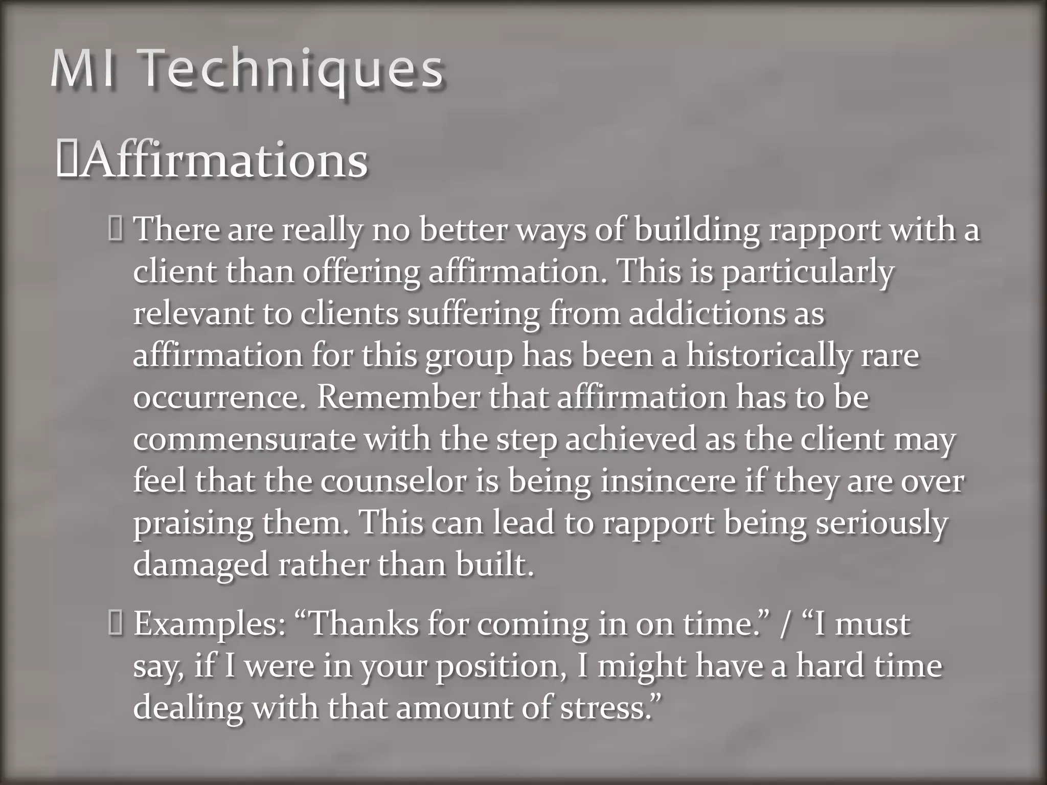 MI TechniquesAffirmationsThere are really no better ways of building rapport with a client than offering affirmation. This is particularly relevant to clients suffering from addictions as affirmation for this group has been a historically rare occurrence. Remember that affirmation has to be commensurate with the step achieved as the client may feel that the counselor is being insincere if they are over praising them. This can lead to rapport being seriously damaged rather than built.Examples: “Thanks for coming in on time.” / “I must say, if I were in your position, I might have a hard time dealing with that amount of stress.”